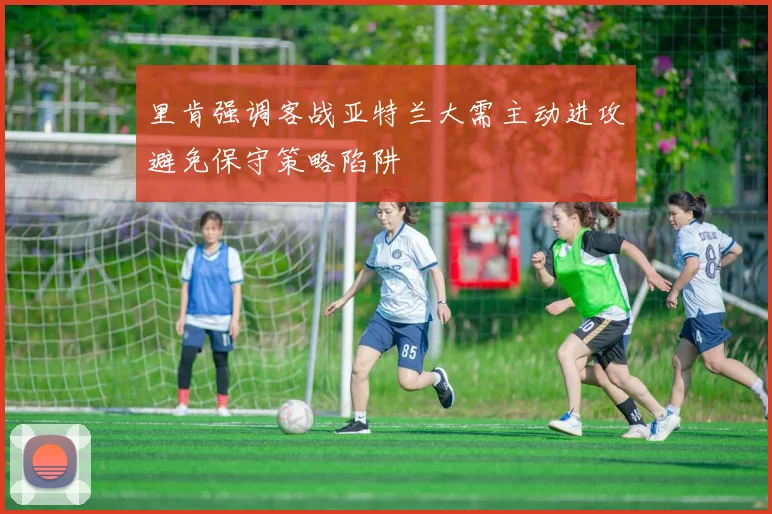 里肯强调客战亚特兰大需主动进攻避免保守策略陷阱