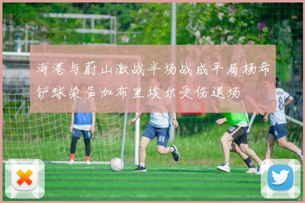 海港与蔚山激战半场战成平局杨希铲球染黄加布里埃尔受伤退场