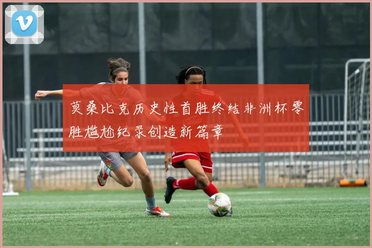 莫桑比克历史性首胜终结非洲杯零胜尴尬纪录创造新篇章