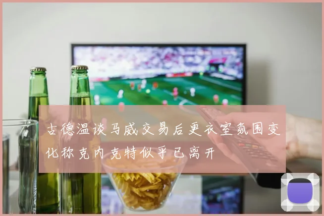 古德温谈马威交易后更衣室氛围变化称克内克特似乎已离开