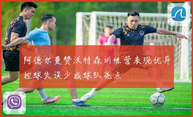阿德尔曼赞沃特森训练营表现优异控球失误少成球队亮点