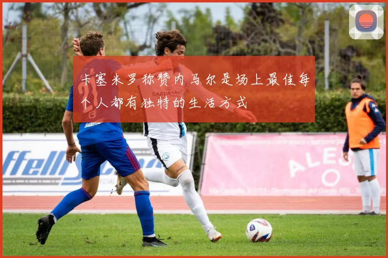 卡塞米罗称赞内马尔是场上最佳每个人都有独特的生活方式