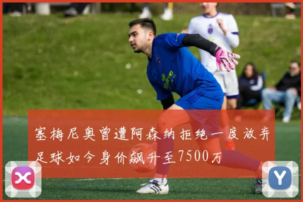塞梅尼奥曾遭阿森纳拒绝一度放弃足球如今身价飙升至7500万
