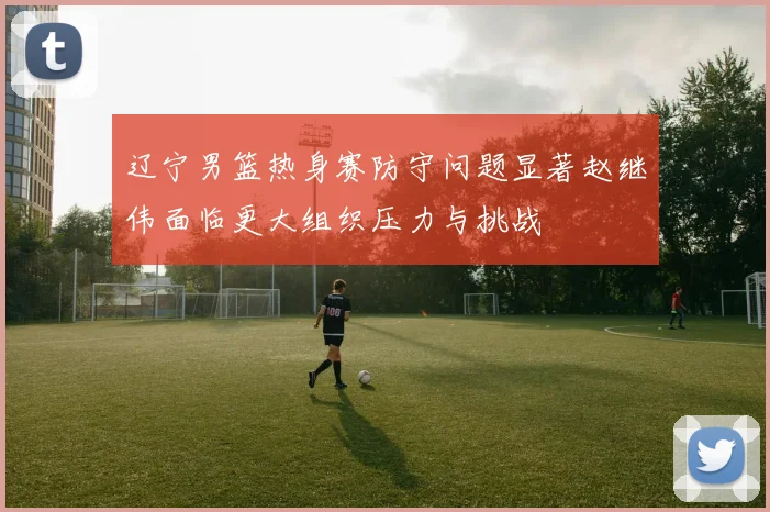 辽宁男篮热身赛防守问题显著赵继伟面临更大组织压力与挑战